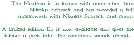 The Heathen is in league with none other than Nikolas Schreck and has recorded a full masterwork with Nikolas Schreck and group. A limited edition Ep is now available and gives the listener a peek into the wondrous sounds ahead… 